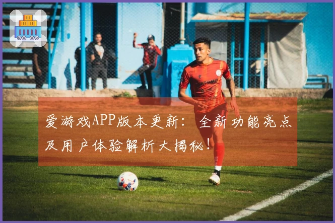 爱游戏APP版本更新：全新功能亮点及用户体验解析大揭秘！