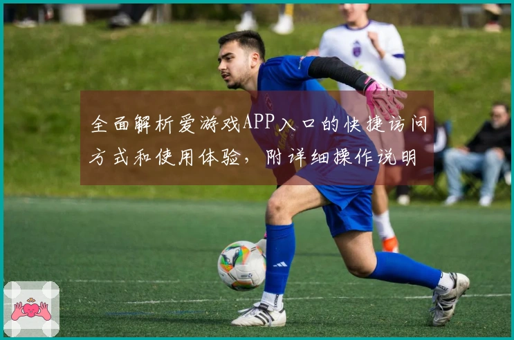 全面解析爱游戏APP入口的快捷访问方式和使用体验，附详细操作说明及用户真实反馈