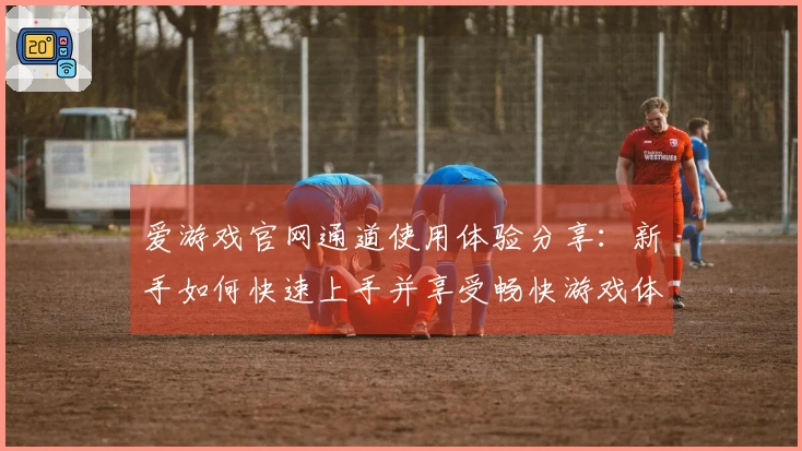 爱游戏官网通道使用体验分享：新手如何快速上手并享受畅快游戏体验