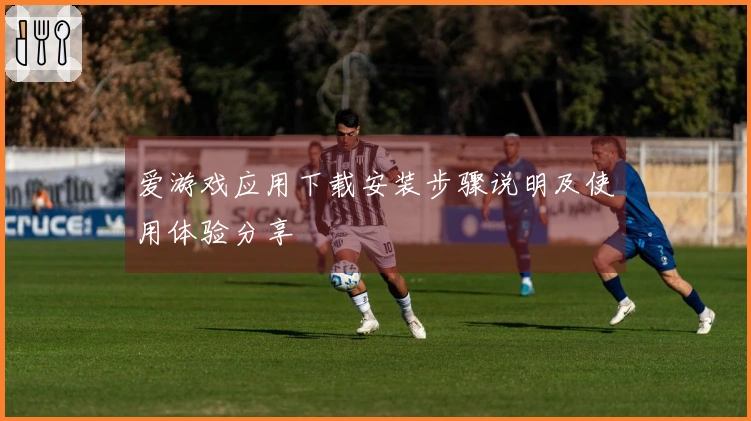 爱游戏应用下载安装步骤说明及使用体验分享
